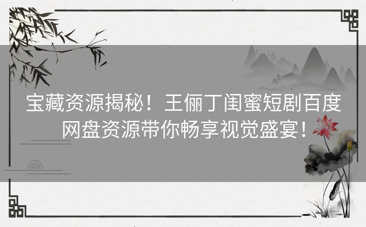 宝藏资源揭秘！王俪丁闺蜜短剧百度网盘资源带你畅享视觉盛宴！