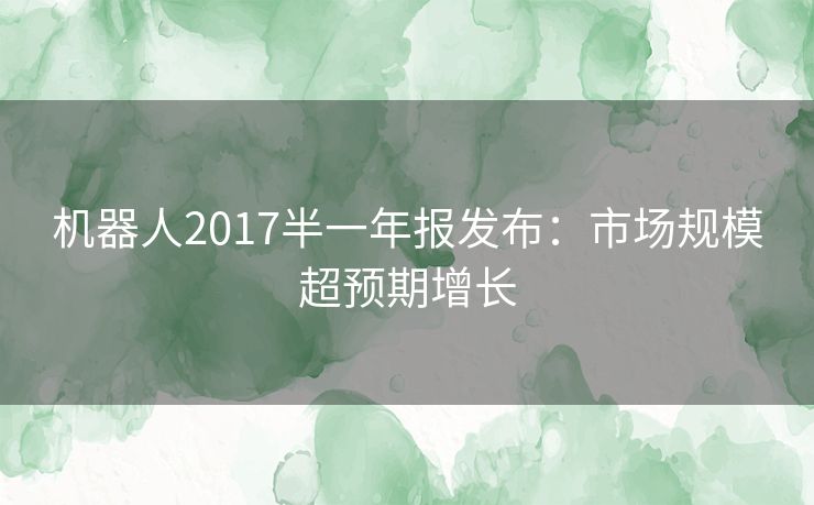 机器人2017半一年报发布：市场规模超预期增长