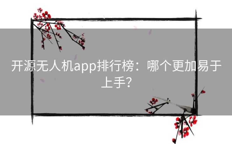 开源无人机app排行榜：哪个更加易于上手？