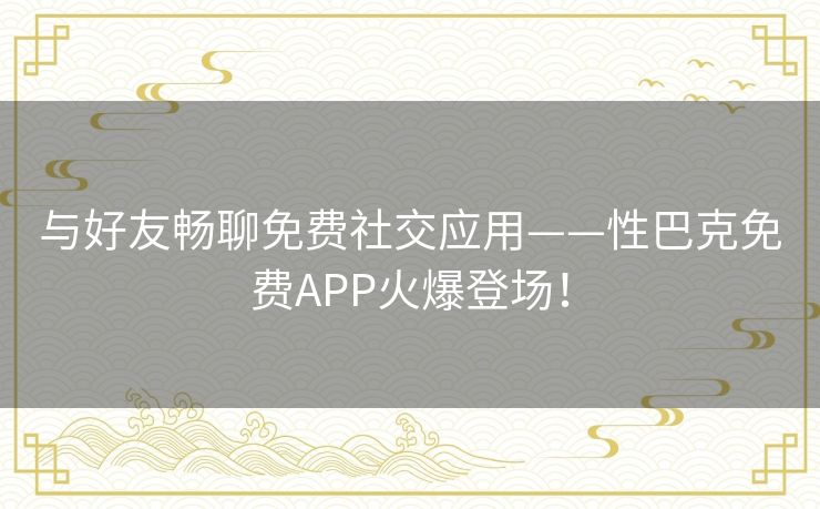 与好友畅聊免费社交应用——性巴克免费APP火爆登场！