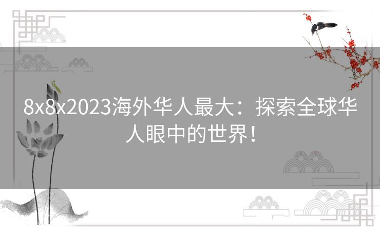 8x8x2023海外华人最大：探索全球华人眼中的世界！