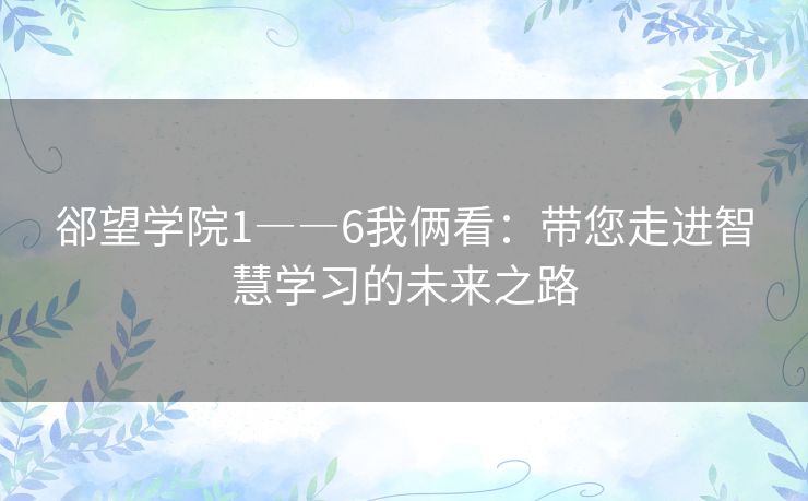 郤望学院1――6我俩看：带您走进智慧学习的未来之路