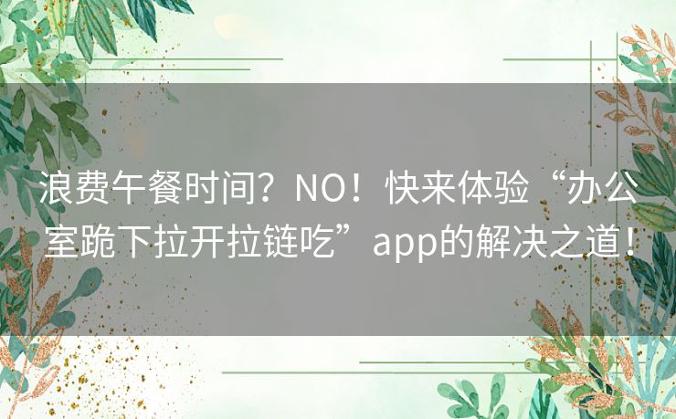 浪费午餐时间？NO！快来体验“办公室跪下拉开拉链吃”app的解决之道！