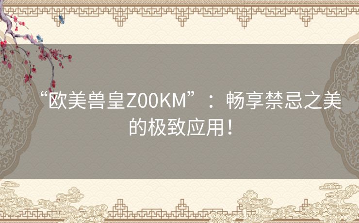 “欧美兽皇Z00KM”：畅享禁忌之美的极致应用！