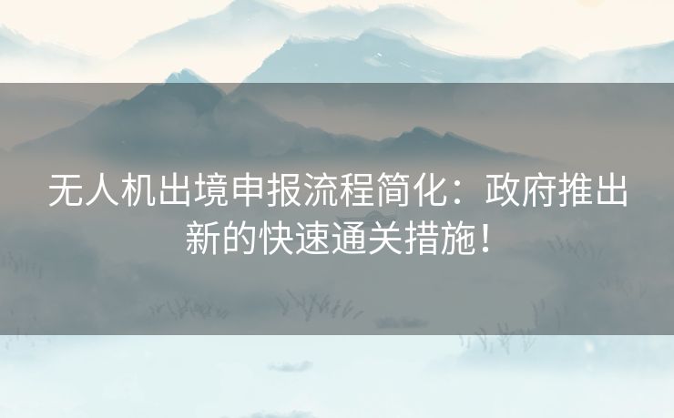 无人机出境申报流程简化：政府推出新的快速通关措施！