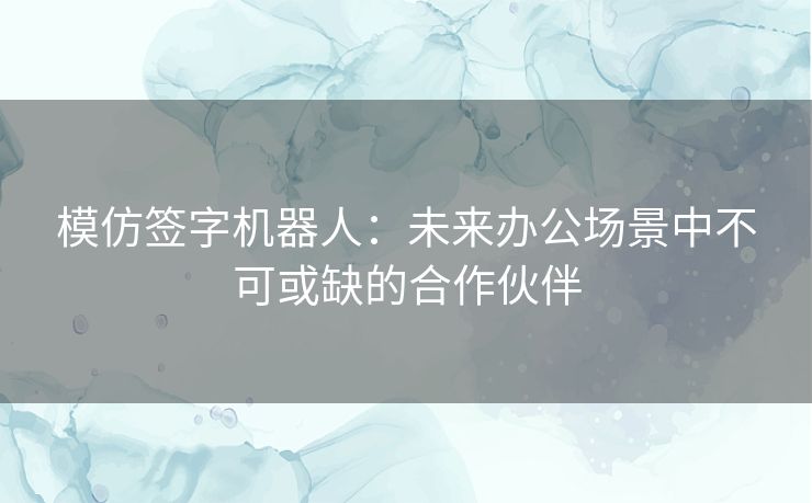 模仿签字机器人：未来办公场景中不可或缺的合作伙伴