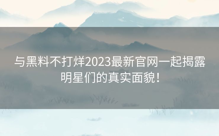 与黑料不打烊2023最新官网一起揭露明星们的真实面貌！