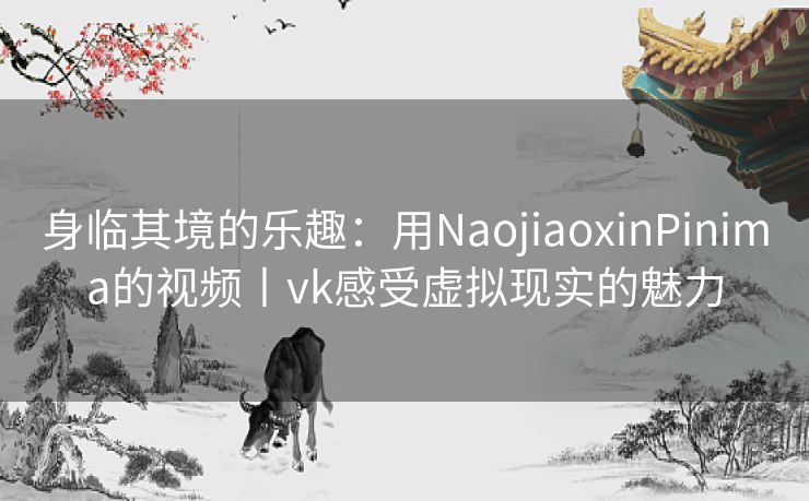 身临其境的乐趣：用NaojiaoxinPinima的视频丨vk感受虚拟现实的魅力