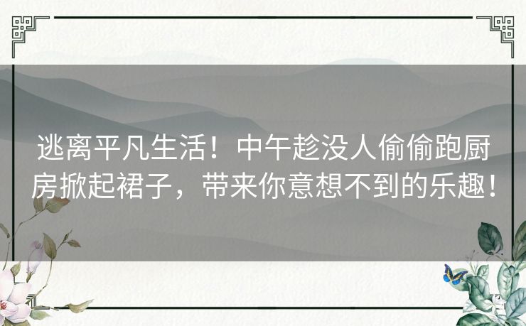 逃离平凡生活！中午趁没人偷偷跑厨房掀起裙子，带来你意想不到的乐趣！