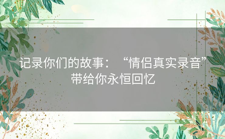 记录你们的故事：“情侣真实录音”带给你永恒回忆