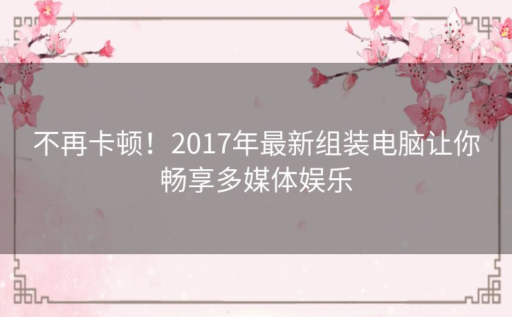 不再卡顿！2017年最新组装电脑让你畅享多媒体娱乐