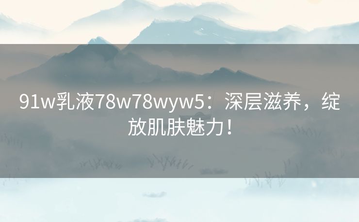 91w乳液78w78wyw5：深层滋养，绽放肌肤魅力！