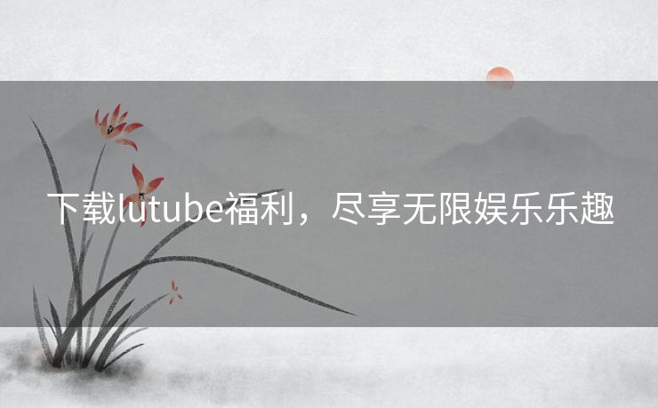 下载lutube福利，尽享无限娱乐乐趣