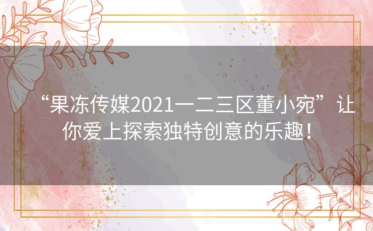 “果冻传媒2021一二三区董小宛”让你爱上探索独特创意的乐趣！