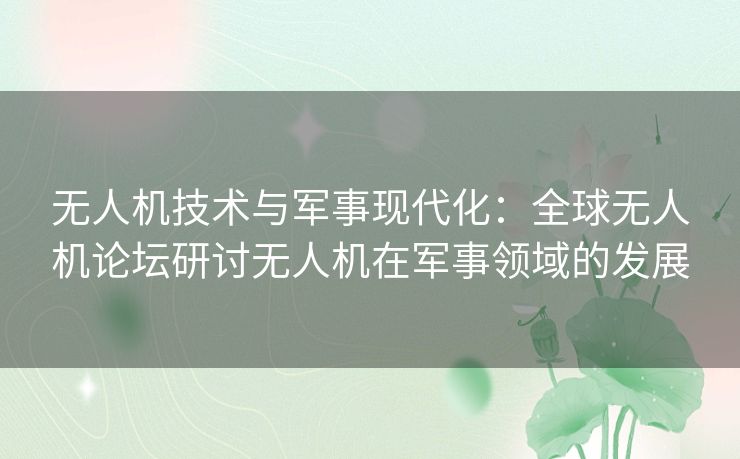 无人机技术与军事现代化：全球无人机论坛研讨无人机在军事领域的发展