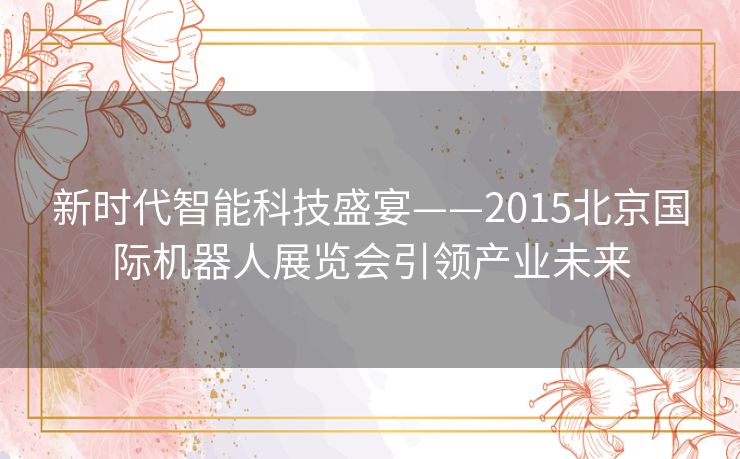 新时代智能科技盛宴——2015北京国际机器人展览会引领产业未来