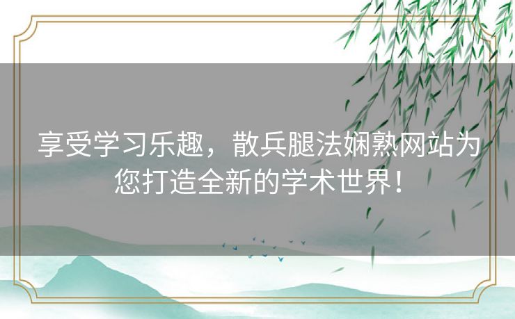 享受学习乐趣，散兵腿法娴熟网站为您打造全新的学术世界！