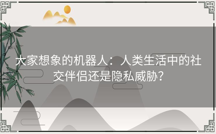 大家想象的机器人：人类生活中的社交伴侣还是隐私威胁？