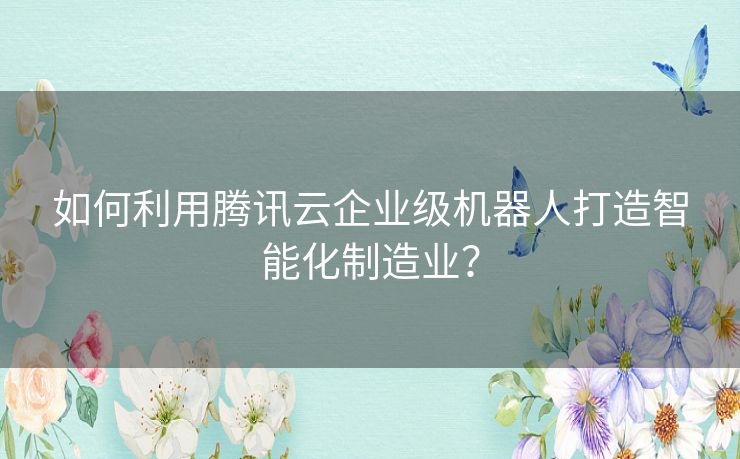 如何利用腾讯云企业级机器人打造智能化制造业？