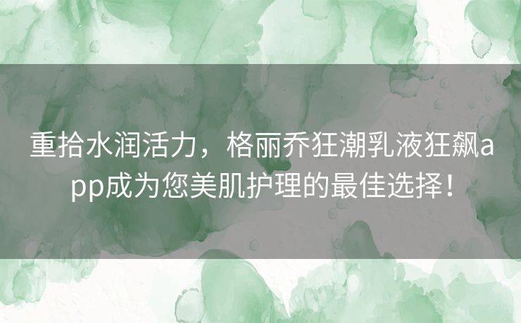 重拾水润活力，格丽乔狂潮乳液狂飙app成为您美肌护理的最佳选择！