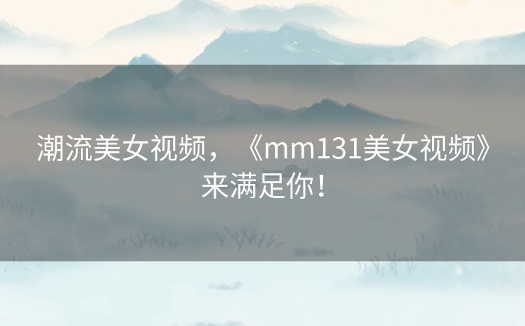 潮流美女视频，《mm131美女视频》来满足你！