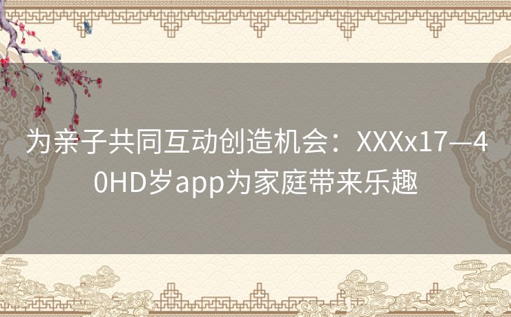 为亲子共同互动创造机会：XXXx17—40HD岁app为家庭带来乐趣