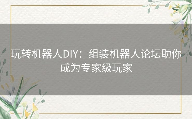 玩转机器人DIY：组装机器人论坛助你成为专家级玩家