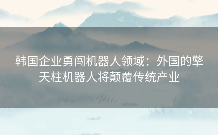 韩国企业勇闯机器人领域：外国的擎天柱机器人将颠覆传统产业