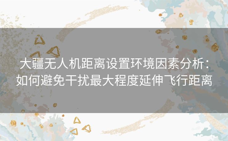 大疆无人机距离设置环境因素分析：如何避免干扰最大程度延伸飞行距离