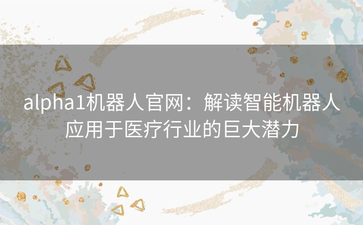 alpha1机器人官网：解读智能机器人应用于医疗行业的巨大潜力