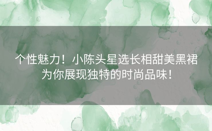 个性魅力！小陈头星选长相甜美黑裙为你展现独特的时尚品味！