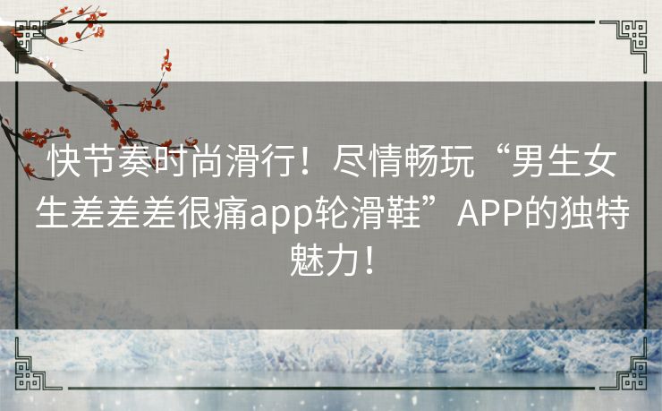 快节奏时尚滑行！尽情畅玩“男生女生差差差很痛app轮滑鞋”APP的独特魅力！