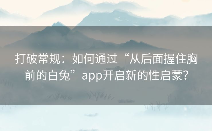 打破常规：如何通过“从后面握住胸前的白兔”app开启新的性启蒙？