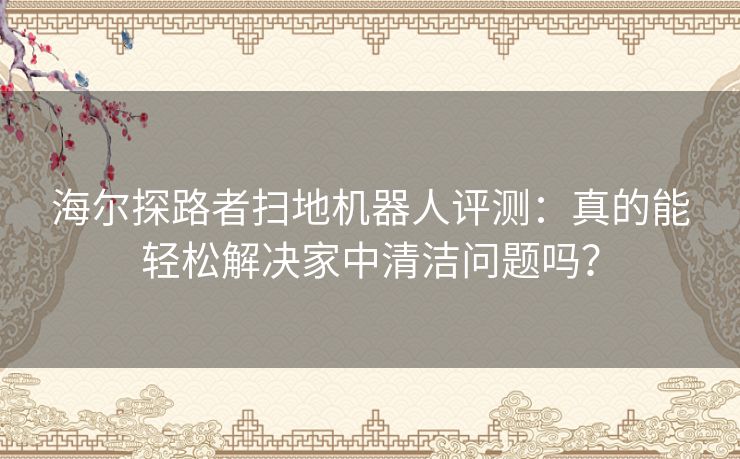 海尔探路者扫地机器人评测：真的能轻松解决家中清洁问题吗？