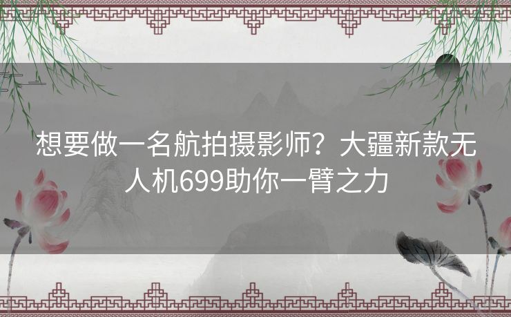 想要做一名航拍摄影师？大疆新款无人机699助你一臂之力