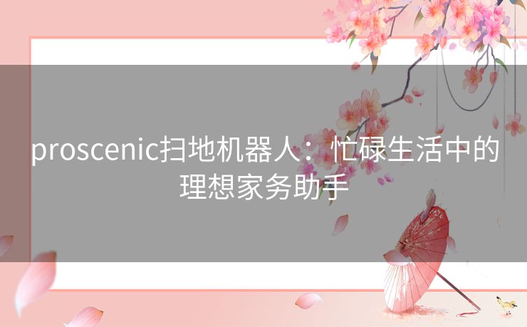 proscenic扫地机器人：忙碌生活中的理想家务助手