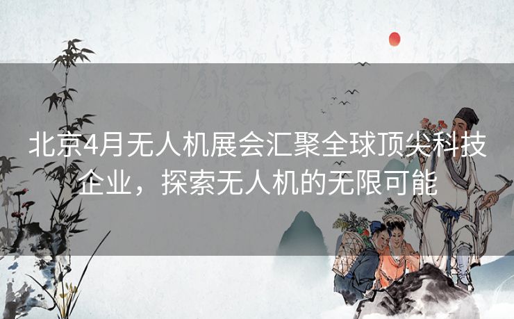 北京4月无人机展会汇聚全球顶尖科技企业，探索无人机的无限可能