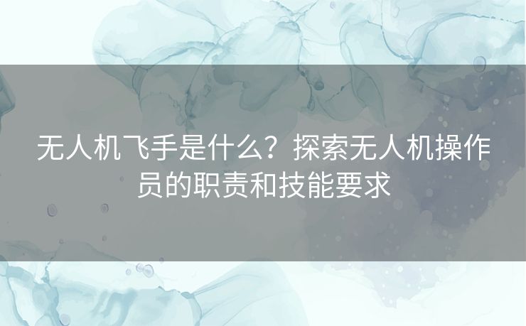 无人机飞手是什么？探索无人机操作员的职责和技能要求