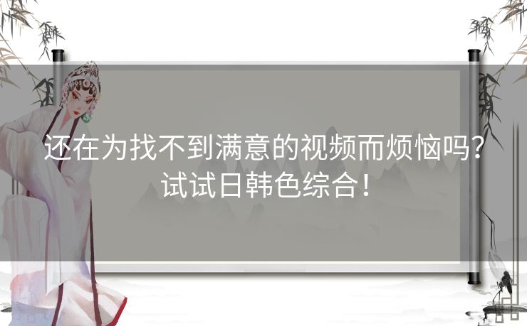 还在为找不到满意的视频而烦恼吗？试试日韩色综合！