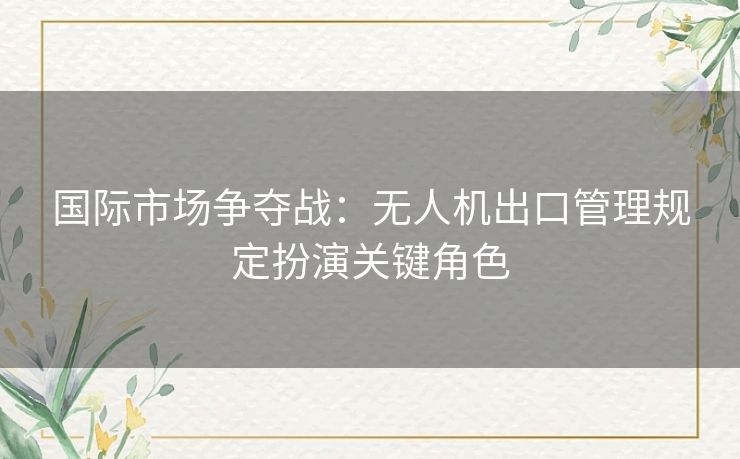 国际市场争夺战：无人机出口管理规定扮演关键角色