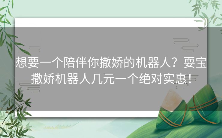 想要一个陪伴你撒娇的机器人？耍宝撒娇机器人几元一个绝对实惠！