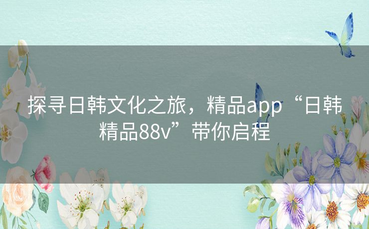 探寻日韩文化之旅，精品app“日韩精品88v”带你启程