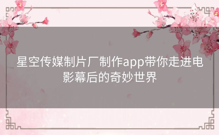 星空传媒制片厂制作app带你走进电影幕后的奇妙世界