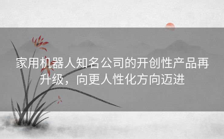 家用机器人知名公司的开创性产品再升级，向更人性化方向迈进