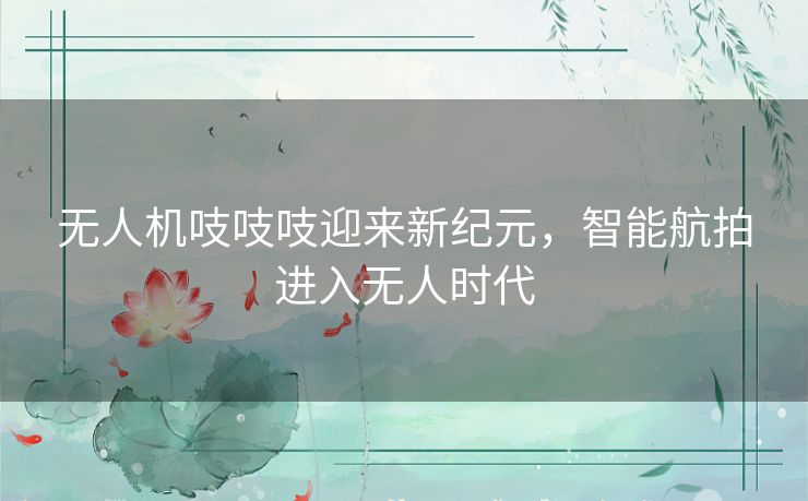 无人机吱吱吱迎来新纪元，智能航拍进入无人时代