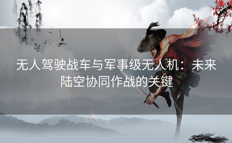 无人驾驶战车与军事级无人机：未来陆空协同作战的关键