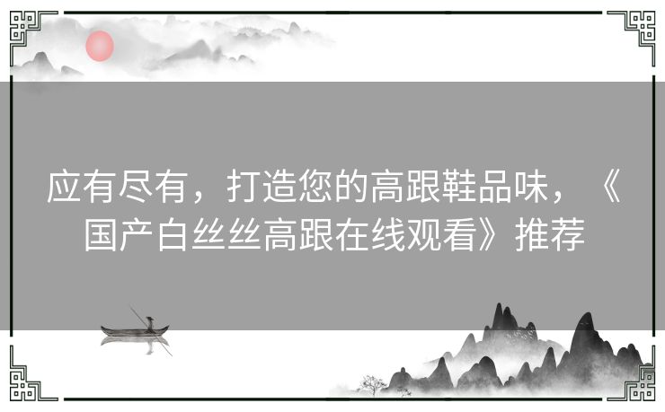 应有尽有，打造您的高跟鞋品味，《国产白丝丝高跟在线观看》推荐