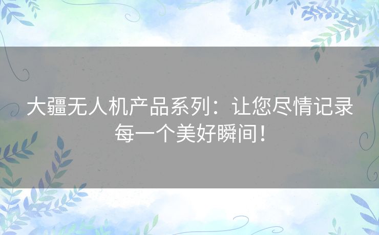 大疆无人机产品系列：让您尽情记录每一个美好瞬间！