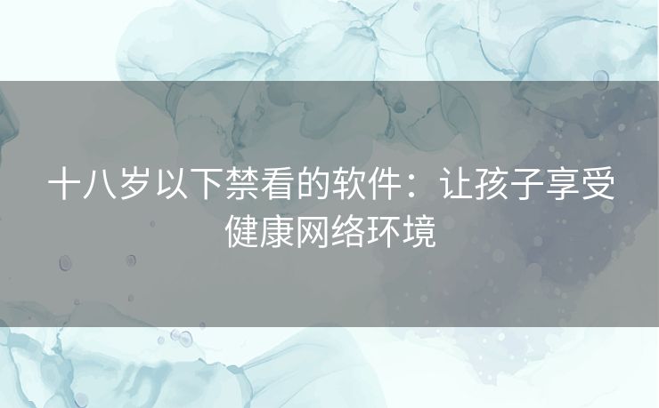 十八岁以下禁看的软件：让孩子享受健康网络环境