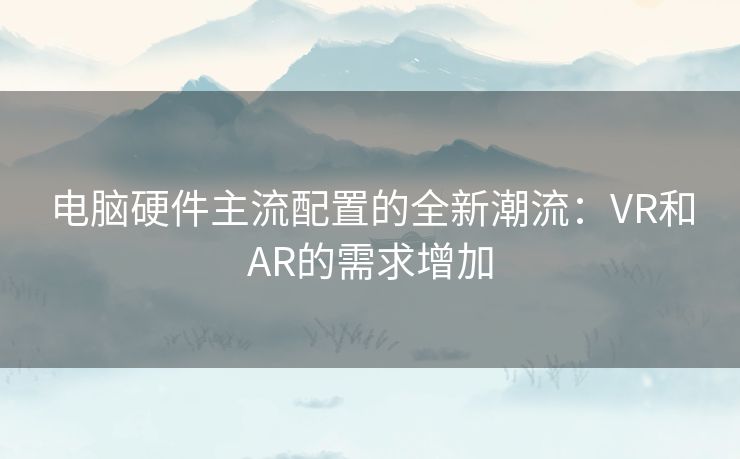 电脑硬件主流配置的全新潮流：VR和AR的需求增加